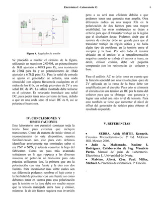 Electrónica I –Laboratorio #3                                            6

                                                              pero a su será mas eficiente debido a que
                                                              podemos tener una ganancia mas amplia. Otra
                                                              diferencia radica en una mayor Rth en la
                                                              polarización de dos fuentes para una mayor
                                                              estabilidad, las otras resistencias se dejan a
                                                              criterio para que el transistor trabaje en la región
                                                              que el diseñador desee. Podemos decir que el
                                                              resistor de colector debe ser grande para que el
                                                              transistor trabaje en región activa y no halla
                                                              algún tipo de problema en la tensión entre el
                                                              receptor y la base. Por otro lado el resistor
           Figura 6. Regulador de tensión
                                                              ubicado en el emisor, o la retroalimentación
                                                              negativa cuando se trabaja el emisor a tierra, es
Se procedió a montar el circuito de la figura,
                                                              decir, emisor común, debe ser pequeña
utilizando un transistor 2N3904, un potenciómetro
                                                              comparado con los resistencias de colector y
de 1kΩ ajustado a 400Ω para Rc, una resistencia
                                                              base.
de 270Ω para Re y un potenciómetro de 10kΩ
ajustado a 6.7kΩ para Rb. Para la señal de entrada
                                                              Para el análisis AC se debe tener en cuenta que
se ajusto el generador de señales, una onda
                                                              la función senoidal con una tensión pico -pico de
sinusoidal con alguna frecuencia cualquiera en el
                                                              2V aplicada en la rama de la base debe ser
orden de los kHz, un voltaje pico-pico de 2V y una
                                                              amplificada por el circuito. Para esto se alimenta
señal DC de 4V. La salida mostrada debe tomarse
                                                              el circuito con una tensión en DC por la rama del
en el colector. Es necesario introducir una señal
                                                              colector para que se obtenga una ganancia y
DC, para poder tener una corriente de base, debido
                                                              lograr una señal con más nivel de tensión. Para
a que en una onda seno el nivel DC es 0, así se
                                                              esto también se tiene que aumentar el nivel de
polariza el transistor.
                                                              offset del generador de señales para obtener el
                                                              resultado requerido.

            IV. CONCLUSIONES Y
               OBSERVACIONES
                                                                            V. REFERENCIAS
Este laboratorio nos permitió constatar toda la
teoría base para circuitos que incluyen                       .
transistores. Como de manera de inicio vimos el                         SEDRA, Adel; SMITH, Kenneth.
reconocimiento de este dispositivo, nuestra                   Circuitos Microelectrónicos. 5ª Ed. McGraw
familiarización con este para esto debimos                    HIll. Mexico 2006.
identificar previamente sus terminales saber si                    Julio A. Maldonado, Nadime I.
era PNP o NPN, y además consultar la hoja del                 Rodríguez. Colaboración de Ing. Mauricio
fabricante. Como un paso más avanzado                         Pardo. Manual de guías de Laboratorio.
trabajamos en lo que respecta a las diversas                  Electrónica I.. Universidad del Norte.
maneras de polarizar un transistor para esta                       Malvino, Albert. Zbar, Paul. Miller,
práctica utilizamos dos, la primera que era la                Michael A. Practicas de electrónica. 7ª Edición.
polarización con una fuente y la otra con dos
fuentes. Para incursionar mas sobre cuales son                .
sus diferencia podemos nombrar el bajo costo y
la facilidad de polarizar con una fuente asi como
debemos tener en cuenta para esta polarización
que la tensión en la base debe ser mucho mayor
que la tensión manejada entra base y emisor,
mientras la de dos fuente requiera mas inversión
 