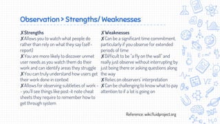 Observation > Strengths/ Weaknesses
✘Strengths
✘Allows you to watch what people do
rather than rely on what they say (self-
report)
✘You are more likely to discover unmet
user needs as you watch them do their
work and can identify areas they struggle
✘You can truly understand how users get
their work done in context
✘Allows for observing subtleties of work -
- you'll see things like post-it note cheat
sheets they require to remember how to
get through system
✘Weaknesses
✘Can be a significant time commitment,
particularly if you observe for extended
periods of time
✘Difficult to be "a fly on the wall" and
really just observe without interrupting by
just being there or asking questions along
the way
✘Relies on observers' interpretation
✘Can be challenging to know what to pay
attention to if a lot is going on
Reference: wiki.fluidproject.org
 
