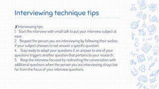 Interviewing technique tips
✘Interviewing tips:
1. Start the interview with small talk to put your interview subject at
ease.
2. Respect the person you are interviewing by following their wishes
if your subject chooses to not answer a specific question.
4. Stay ready to adapt your questions if an answer to one of your
questions triggers another question that pertains to your research.
5. Keep the interview focused by redirecting the conversation with
additional questions when the person you are interviewing strays too
far from the focus of your interview questions.
 