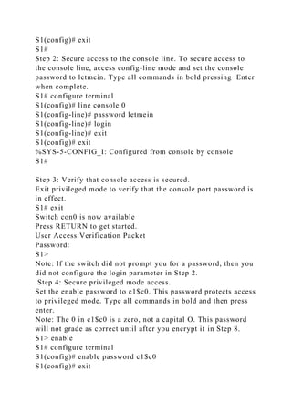 S1(config)# exit
S1#
Step 2: Secure access to the console line. To secure access to
the console line, access config-line mode and set the console
password to letmein. Type all commands in bold pressing Enter
when complete.
S1# configure terminal
S1(config)# line console 0
S1(config-line)# password letmein
S1(config-line)# login
S1(config-line)# exit
S1(config)# exit
%SYS-5-CONFIG_I: Configured from console by console
S1#
Step 3: Verify that console access is secured.
Exit privileged mode to verify that the console port password is
in effect.
S1# exit
Switch con0 is now available
Press RETURN to get started.
User Access Verification Packet
Password:
S1>
Note: If the switch did not prompt you for a password, then you
did not configure the login parameter in Step 2.
Step 4: Secure privileged mode access.
Set the enable password to c1$c0. This password protects access
to privileged mode. Type all commands in bold and then press
enter.
Note: The 0 in c1$c0 is a zero, not a capital O. This password
will not grade as correct until after you encrypt it in Step 8.
S1> enable
S1# configure terminal
S1(config)# enable password c1$c0
S1(config)# exit
 