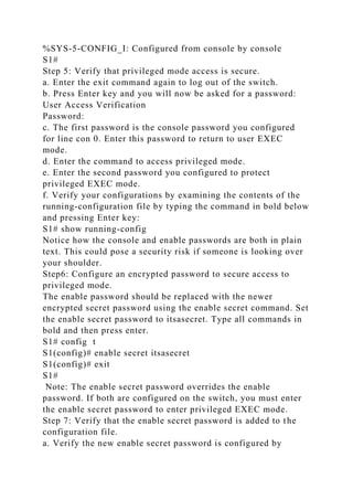 %SYS-5-CONFIG_I: Configured from console by console
S1#
Step 5: Verify that privileged mode access is secure.
a. Enter the exit command again to log out of the switch.
b. Press Enter key and you will now be asked for a password:
User Access Verification
Password:
c. The first password is the console password you configured
for line con 0. Enter this password to return to user EXEC
mode.
d. Enter the command to access privileged mode.
e. Enter the second password you configured to protect
privileged EXEC mode.
f. Verify your configurations by examining the contents of the
running-configuration file by typing the command in bold below
and pressing Enter key:
S1# show running-config
Notice how the console and enable passwords are both in plain
text. This could pose a security risk if someone is looking over
your shoulder.
Step6: Configure an encrypted password to secure access to
privileged mode.
The enable password should be replaced with the newer
encrypted secret password using the enable secret command. Set
the enable secret password to itsasecret. Type all commands in
bold and then press enter.
S1# config t
S1(config)# enable secret itsasecret
S1(config)# exit
S1#
Note: The enable secret password overrides the enable
password. If both are configured on the switch, you must enter
the enable secret password to enter privileged EXEC mode.
Step 7: Verify that the enable secret password is added to the
configuration file.
a. Verify the new enable secret password is configured by
 