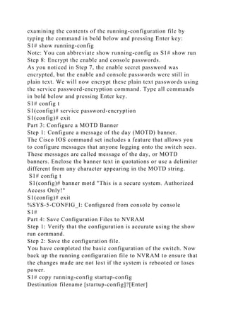 examining the contents of the running-configuration file by
typing the command in bold below and pressing Enter key:
S1# show running-config
Note: You can abbreviate show running-config as S1# show run
Step 8: Encrypt the enable and console passwords.
As you noticed in Step 7, the enable secret password was
encrypted, but the enable and console passwords were still in
plain text. We will now encrypt these plain text passwords using
the service password-encryption command. Type all commands
in bold below and pressing Enter key.
S1# config t
S1(config)# service password-encryption
S1(config)# exit
Part 3: Configure a MOTD Banner
Step 1: Configure a message of the day (MOTD) banner.
The Cisco IOS command set includes a feature that allows you
to configure messages that anyone logging onto the switch sees.
These messages are called message of the day, or MOTD
banners. Enclose the banner text in quotations or use a delimiter
different from any character appearing in the MOTD string.
S1# config t
S1(config)# banner motd "This is a secure system. Authorized
Access Only!"
S1(config)# exit
%SYS-5-CONFIG_I: Configured from console by console
S1#
Part 4: Save Configuration Files to NVRAM
Step 1: Verify that the configuration is accurate using the show
run command.
Step 2: Save the configuration file.
You have completed the basic configuration of the switch. Now
back up the running configuration file to NVRAM to ensure that
the changes made are not lost if the system is rebooted or loses
power.
S1# copy running-config startup-config
Destination filename [startup-config]?[Enter]
 
