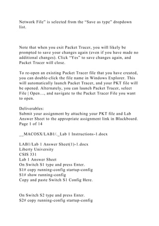 Network File” is selected from the “Save as type” dropdown
list.
Note that when you exit Packet Tracer, you will likely be
prompted to save your changes again (even if you have made no
additional changes). Click “Yes” to save changes again, and
Packet Tracer will close.
To re-open an existing Packet Tracer file that you have created,
you can double-click the file name in Windows Explorer. This
will automatically launch Packet Tracer, and your PKT file will
be opened. Alternately, you can launch Packet Tracer, select
File | Open…, and navigate to the Packet Tracer File you want
to open.
Deliverables:
Submit your assignment by attaching your PKT file and Lab
Answer Sheet to the appropriate assignment link in Blackboard.
Page 1 of 14
__MACOSX/LAB1/._Lab 1 Instructions-1.docx
LAB1/Lab 1 Answer Sheet(1)-1.docx
Liberty University
CSIS 331
Lab 1 Answer Sheet
On Switch S1 type and press Enter.
S1# copy running-config startup-config
S1# show running-config
Copy and paste Switch S1 Config Here.
On Switch S2 type and press Enter.
S2# copy running-config startup-config
 
