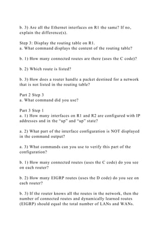 b. 3) Are all the Ethernet interfaces on R1 the same? If no,
explain the difference(s).
Step 3: Display the routing table on R1.
a. What command displays the content of the routing table?
b. 1) How many connected routes are there (uses the C code)?
b. 2) Which route is listed?
b. 3) How does a router handle a packet destined for a network
that is not listed in the routing table?
Part 2 Step 3
a. What command did you use?
Part 3 Step 1
a. 1) How many interfaces on R1 and R2 are configured with IP
addresses and in the “up” and “up” state?
a. 2) What part of the interface configuration is NOT displayed
in the command output?
a. 3) What commands can you use to verify this part of the
configuration?
b. 1) How many connected routes (uses the C code) do you see
on each router?
b. 2) How many EIGRP routes (uses the D code) do you see on
each router?
b. 3) If the router knows all the routes in the network, then the
number of connected routes and dynamically learned routes
(EIGRP) should equal the total number of LANs and WANs.
 