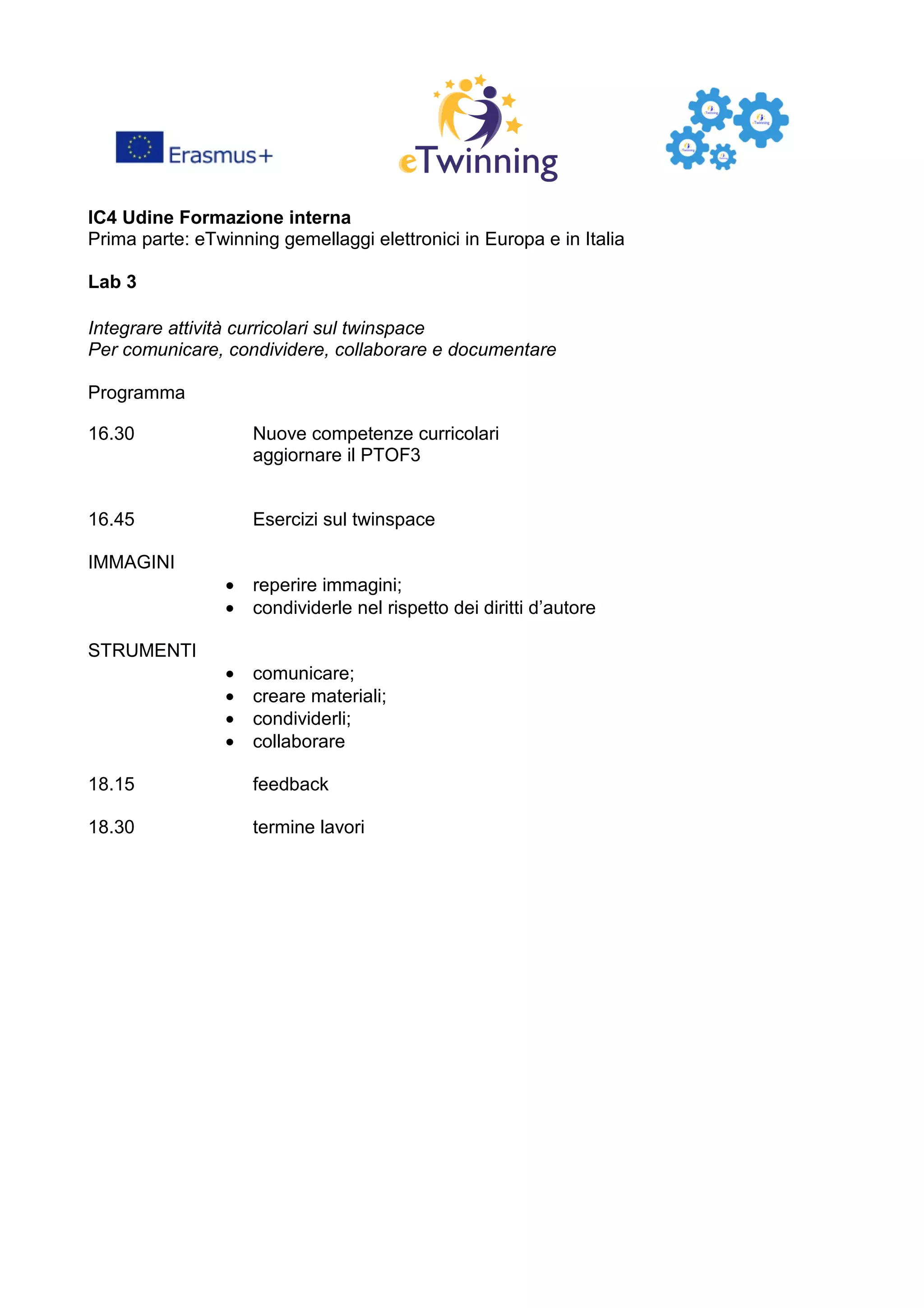 IC4 Udine Formazione interna
Prima parte: eTwinning gemellaggi elettronici in Europa e in Italia
Lab 3
Integrare attività curricolari sul twinspace
Per comunicare, condividere, collaborare e documentare
Programma
16.30 Nuove competenze curricolari
aggiornare il PTOF3
16.45 Esercizi sul twinspace
IMMAGINI
• reperire immagini;
• condividerle nel rispetto dei diritti d’autore
STRUMENTI
• comunicare;
• creare materiali;
• condividerli;
• collaborare
18.15 feedback
18.30 termine lavori