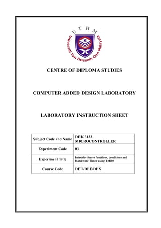 CENTRE OF DIPLOMA STUDIES



COMPUTER ADDED DESIGN LABORATORY



   LABORATORY INSTRUCTION SHEET



                        DEK 3133
Subject Code and Name
                        MICROCONTROLLER

  Experiment Code       03

                        Introduction to functions, conditions and
   Experiment Title     Hardware Timer using TMR0

    Course Code         DET/DEE/DEX
 
