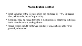Macrodilution Method
• Small volumes of the stock solution can be stored at –70°C in freezer
vials, without the loss of any activity.
• Solutions may be stored for up to 6 months unless otherwise indicated
in the manufacturer’s package insert.
• Frozen stocks should be thawed the day of use, and any left over is
generally discarded.
 