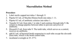 Macrodilution Method
Procedure
1. Label sterile capped test tubes 1 through 11
2. Pipette 0.5 mL of Mueller-Hinton broth into tubes 1–11.
3. Pipette 0.5 mL of antibiotic solution into tubes 1.
4. Transfer 0.5 mL from tube 1 to tube 2 and continue through tube 9. Be
certain to change pipettes between tubes to prevent carryover of
antibiotic.
5. Discard 0.5 mL from tube 9. The tenth tube, which serves as a control,
receives no antibiotic.
6. add 0.5 mL of bacterial broth suspension to each tube except the eleventh
(last) tube, which is the broth control tube.
7. incubated overnight at 35–37°C.
 