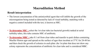 Macrodilution Method
Result interpretation
• The lowest concentration of the antimicrobial agent that will inhibit the growth of the
microorganism being tested as detected by lack of visual turbidity, matching with a
negative control included with the test, is known as MIC.
• To determine MIC : select the 1st clear tube (no bacterial growth) ranked at serial
turbidity tubes, this tube contains MIC of antibiotic.
• To determine MBC : take 0.1 ml from clear tubes and transfer to petri dishes containing
Mueller Hinton agar and spread on the surface of agar then incubate at 37°C for 24-48 hrs
and then check the growth of colonies in each plate ;the 1st plate that dose not show any
colony represents the concentration of antibiotic for clear tube and is considered MBC.
 