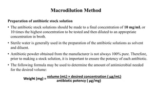 Macrodilution Method
Preparation of antibiotic stock solution
• The antibiotic stock solutions should be made to a final concentration of 10 mg/mL or
10 times the highest concentration to be tested and then diluted to an appropriate
concentration in broth.
• Sterile water is generally used in the preparation of the antibiotic solutions as solvent
and diluent.
• Antibiotic powder obtained from the manufacturer is not always 100% pure. Therefore,
prior to making a stock solution, it is important to ensure the potency of each antibiotic.
• The following formula may be used to determine the amount of antimicrobial needed
for the desired volume:
volume (mL) × desired concentration ( µg/mL)
Weight (mg) =
antibiotic potency ( µg/mg)
 