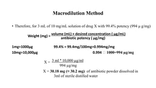 Macrodilution Method
• Therefore, for 3 mL of 10 mg/mL solution of drug X with 99.4% potency (994 μ g/mg)
volume (mL) × desired concentration ( µg/mL)
Weight (mg) =
antibiotic potency ( µg/mg)
1mg=1000µg 99.4% = 99.4mg/100mg=0.994mg/mg
10mg=10,000µg 0.994 ⸼ 1000=994 µg/mg
3 ml ˟ 10,000 µg/ml
X =
994 µg/mg
X = 30.18 mg (≈ 30.2 mg) of antibiotic powder dissolved in
3ml of sterile distilled water
 