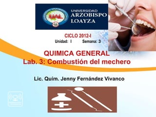 CICLO 2012-I
          Unidad: I    Semana: 3

      QUIMICA GENERAL
Lab. 3: Combustión del mechero

   Lic. Quím. Jenny Fernández Vivanco
 