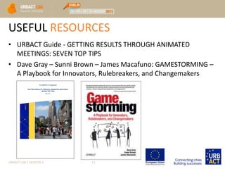 USEFUL RESOURCES
• URBACT Guide - GETTING RESULTS THROUGH ANIMATED
MEETINGS: SEVEN TOP TIPS
• Dave Gray – Sunni Brown – James Macafuno: GAMESTORMING –
A Playbook for Innovators, Rulebreakers, and Changemakers
URBACT LAB 1 SESSION 3 21
 