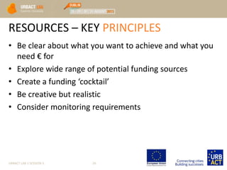 RESOURCES – KEY PRINCIPLES
• Be clear about what you want to achieve and what you
need € for
• Explore wide range of potential funding sources
• Create a funding ‘cocktail’
• Be creative but realistic
• Consider monitoring requirements
URBACT LAB 1 SESSION 3 26
 