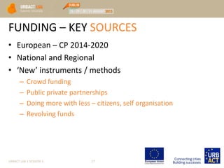 FUNDING – KEY SOURCES
• European – CP 2014-2020
• National and Regional
• ‘New’ instruments / methods
– Crowd funding
– Public private partnerships
– Doing more with less – citizens, self organisation
– Revolving funds
URBACT LAB 1 SESSION 3 27
 