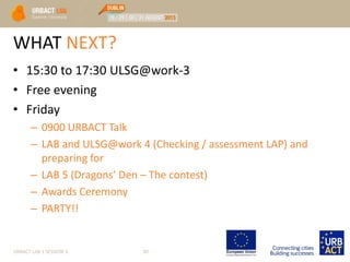 WHAT NEXT?
• 15:30 to 17:30 ULSG@work-3
• Free evening
• Friday
– 0900 URBACT Talk
– LAB and ULSG@work 4 (Checking / assessment LAP) and
preparing for
– LAB 5 (Dragons’ Den – The contest)
– Awards Ceremony
– PARTY!!
URBACT LAB 1 SESSION 3 30
 
