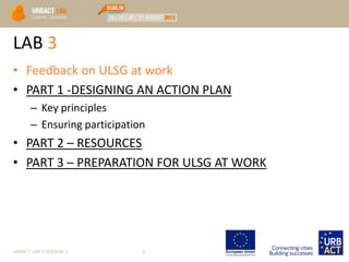 LAB 3
• Feedback on ULSG at work
• PART 1 -DESIGNING AN ACTION PLAN
– Key principles
– Ensuring participation
• PART 2 – RESOURCES
• PART 3 – PREPARATION FOR ULSG AT WORK
URBACT LAB 1 SESSION 3 3
 
