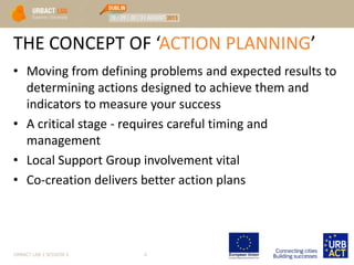 THE CONCEPT OF ‘ACTION PLANNING’
• Moving from defining problems and expected results to
determining actions designed to achieve them and
indicators to measure your success
• A critical stage - requires careful timing and
management
• Local Support Group involvement vital
• Co-creation delivers better action plans
URBACT LAB 1 SESSION 3 6
 