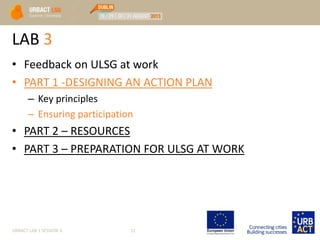 LAB 3
• Feedback on ULSG at work
• PART 1 -DESIGNING AN ACTION PLAN
– Key principles
– Ensuring participation
• PART 2 – RESOURCES
• PART 3 – PREPARATION FOR ULSG AT WORK
URBACT LAB 1 SESSION 3 12
 