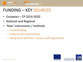 FUNDING – KEY SOURCES
• European – CP 2014-2020
• National and Regional
• ‘New’ instruments / methods
– Crowd funding
– Public private partnerships
– Doing more with less – citizens, self organisation
URBACT LAB 1 SESSION 3 25
 