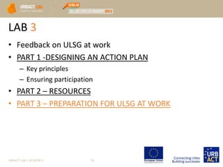 LAB 3
• Feedback on ULSG at work
• PART 1 -DESIGNING AN ACTION PLAN
– Key principles
– Ensuring participation
• PART 2 – RESOURCES
• PART 3 – PREPARATION FOR ULSG AT WORK
URBACT LAB 1 SESSION 3 26
 