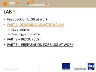 LAB 3
• Feedback on ULSG at work
• PART 1 -DESIGNING AN ACTION PLAN
– Key principles
– Ensuring participation
• PART 2 – RESOURCES
• PART 3 – PREPARATION FOR ULSG AT WORK
URBACT LAB 1 SESSION 3 3
 