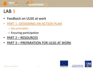 LAB 3
• Feedback on ULSG at work
• PART 1 -DESIGNING AN ACTION PLAN
– Key principles
– Ensuring participation
• PART 2 – RESOURCES
• PART 3 – PREPARATION FOR ULSG AT WORK
URBACT LAB 1 SESSION 3 4
 
