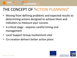 THE CONCEPT OF ‘ACTION PLANNING’
• Moving from defining problems and expected results to
determining actions designed to achieve them and
indicators to measure your success
• A critical stage - requires careful timing and
management
• Local Support Group involvement vital
• Co-creation delivers better action plans
URBACT LAB 1 SESSION 3 5
 