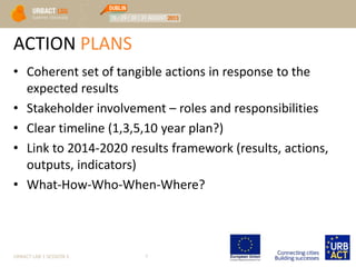 ACTION PLANS
• Coherent set of tangible actions in response to the
expected results
• Stakeholder involvement – roles and responsibilities
• Clear timeline (1,3,5,10 year plan?)
• Link to 2014-2020 results framework (results, actions,
outputs, indicators)
• What-How-Who-When-Where?
URBACT LAB 1 SESSION 3 7
 