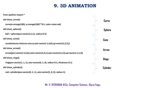 9. 3D ANIMATION
Mr. V. VEERANAN, M.Sc. Computer Science., Dip.in.Yoga.,
from vpython import *
def show_curve():
curve(x=arange(100), y=arange(100)**0.5, color=color.red)
def show_sphere():
ball = sphere(pos=vector(1,2,1), radius=0.5)
def show_cone():
cone(textures=textures.stucco,axis=vector(-1,4,0),up=vector(1,2,2,))
def show_arrow():
arrow(pos=vector(-2,0,0),color=vector(1,0,1),axis=vector(1,2,2),up=vector(-1,5,2))
def show_rings():
ring(pos=vector(1, 1, 1), axis=vector(0, 1, 0), radius=0.5, thickness=0.1)
def show_cylinder():
rod= cylinder(pos=vector(0, 2, 1), axis=vector(5, 0, 0), radius=1)
Curve
Sphere
Cone
Arrow
Rings
Cylinder
 