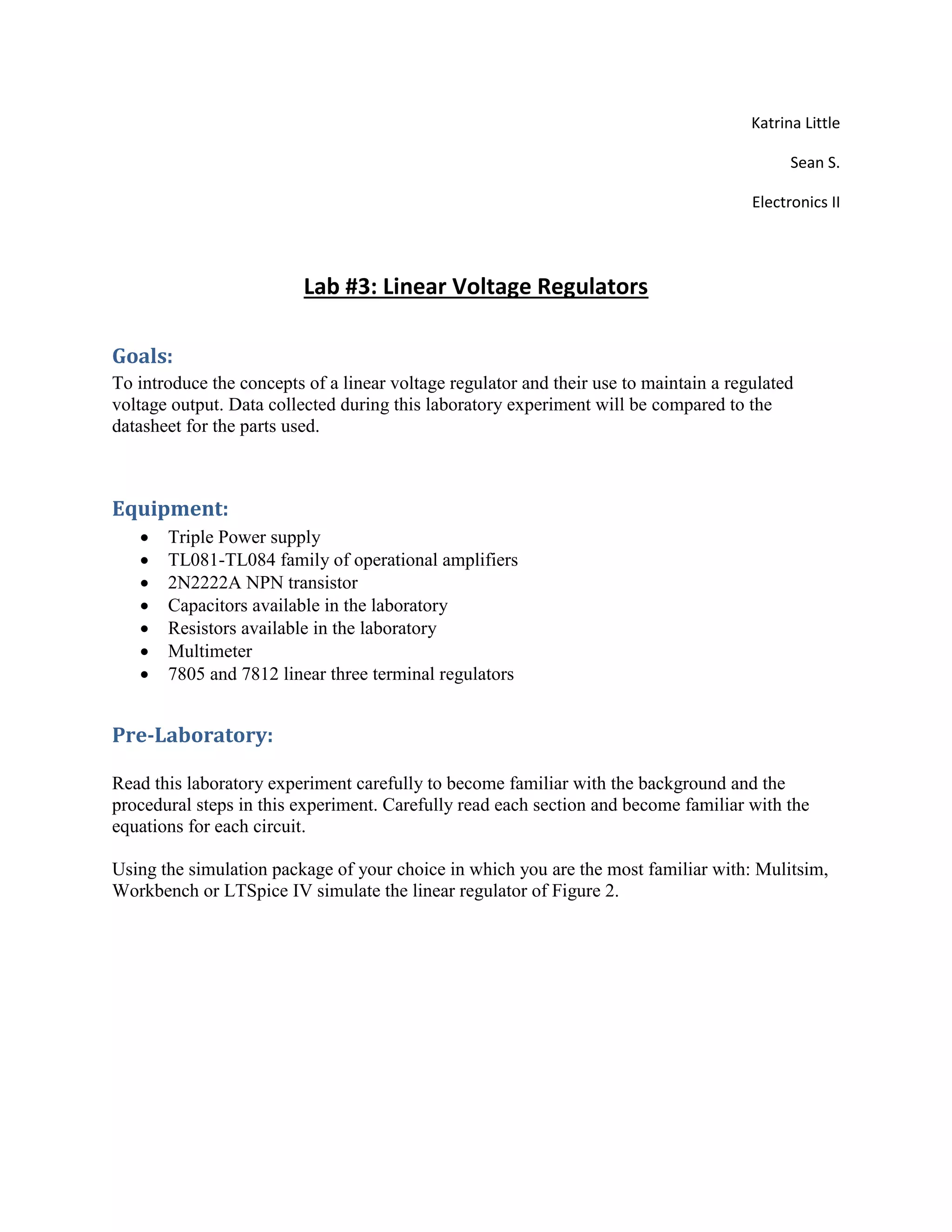 Katrina Little
Sean S.
Electronics II
Lab #3: Linear Voltage Regulators
Goals:
To introduce the concepts of a linear voltage regulator and their use to maintain a regulated
voltage output. Data collected during this laboratory experiment will be compared to the
datasheet for the parts used.
Equipment:
 Triple Power supply
 TL081-TL084 family of operational amplifiers
 2N2222A NPN transistor
 Capacitors available in the laboratory
 Resistors available in the laboratory
 Multimeter
 7805 and 7812 linear three terminal regulators
Pre-Laboratory:
Read this laboratory experiment carefully to become familiar with the background and the
procedural steps in this experiment. Carefully read each section and become familiar with the
equations for each circuit.
Using the simulation package of your choice in which you are the most familiar with: Mulitsim,
Workbench or LTSpice IV simulate the linear regulator of Figure 2.
 