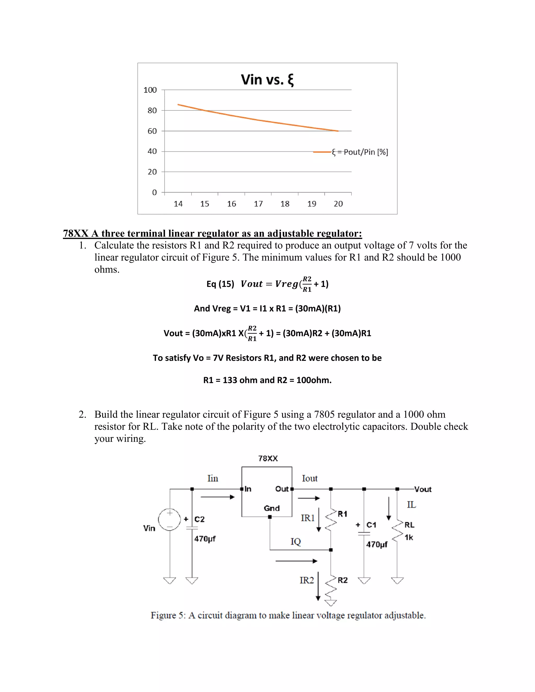 78XX A three terminal linear regulator as an adjustable regulator:
1. Calculate the resistors R1 and R2 required to produce an output voltage of 7 volts for the
linear regulator circuit of Figure 5. The minimum values for R1 and R2 should be 1000
ohms.
Eq (15) + 1)
And Vreg = V1 = I1 x R1 = (30mA)(R1)
Vout = (30mA)xR1 X + 1) = (30mA)R2 + (30mA)R1
To satisfy Vo = 7V Resistors R1, and R2 were chosen to be
R1 = 133 ohm and R2 = 100ohm.
2. Build the linear regulator circuit of Figure 5 using a 7805 regulator and a 1000 ohm
resistor for RL. Take note of the polarity of the two electrolytic capacitors. Double check
your wiring.
 