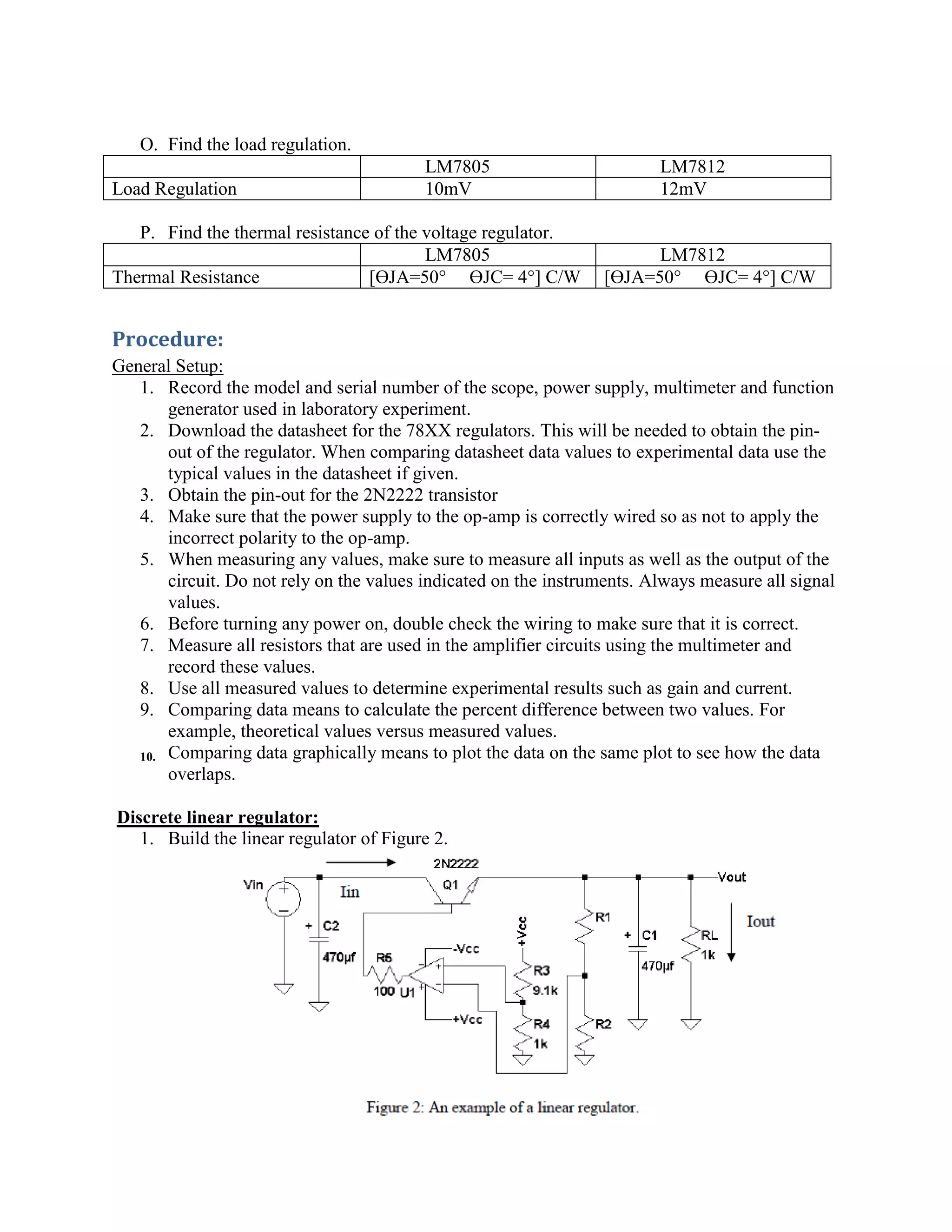 O. Find the load regulation.
LM7805 LM7812
Load Regulation 10mV 12mV
P. Find the thermal resistance of the voltage regulator.
LM7805 LM7812
Thermal Resistance [ϴJA=50° ϴJC= 4°] C/W [ϴJA=50° ϴJC= 4°] C/W
Procedure:
General Setup:
1. Record the model and serial number of the scope, power supply, multimeter and function
generator used in laboratory experiment.
2. Download the datasheet for the 78XX regulators. This will be needed to obtain the pin-
out of the regulator. When comparing datasheet data values to experimental data use the
typical values in the datasheet if given.
3. Obtain the pin-out for the 2N2222 transistor
4. Make sure that the power supply to the op-amp is correctly wired so as not to apply the
incorrect polarity to the op-amp.
5. When measuring any values, make sure to measure all inputs as well as the output of the
circuit. Do not rely on the values indicated on the instruments. Always measure all signal
values.
6. Before turning any power on, double check the wiring to make sure that it is correct.
7. Measure all resistors that are used in the amplifier circuits using the multimeter and
record these values.
8. Use all measured values to determine experimental results such as gain and current.
9. Comparing data means to calculate the percent difference between two values. For
example, theoretical values versus measured values.
10. Comparing data graphically means to plot the data on the same plot to see how the data
overlaps.
Discrete linear regulator:
1. Build the linear regulator of Figure 2.
 
