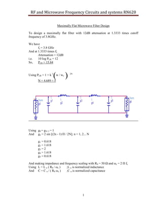 RF and Microwave Frequency Circuits and systems RN620
Maximally Flat Microwave Filter Design
To design a maximally flat filter with 12dB attenuation at 1.3333 times cutoff
frequency of 3.8GHz.
We have
fc = 3.8 GHz
And at 1.3333 times fc
Attenuation = 12dB
i.e.
10 log PLR = 12
So,
PLR = 15.84

(

Using PLR = 1 + k 2 w / wc
N = 4.689 ≈ 5

)

2N

Using g0 = gN+1 = 1
And gn = 2 sin [(2n - 1) Π / 2N]; n = 1, 2... N
g1 = 0.618
g2 = 1.618
g3 = 2
g4 = 1.618
g5 = 0.618
And making impedance and frequency scaling with R0 = 50 Ω and ωc = 2 Π fc
Using L = L n ( R0 / ωc )
;L n is normalized inductance
And C = C n / ( R0 ωc )
;C n is normalized capacitance

1

 