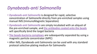 Dynabeads-anti Salmonella
• Dynabeads-anti Salmonella is designed for rapid, selective
concentration of Salmonella directly from pre-enriched samples using
manual IMS (ImmunoMagnetic Separation)
• Dynabeads-anti Salmonella are simply incubated with an aliquot of
the pre-enriched sample, and the antibodies coated onto the beads
will specifically bind the target bacteria
• The beads-bacteria complexes are subsequently separated by using a
magnetic particle concentrator (MPC)
• After IMS, Dynabeads-anti Salmonela can be used with any standard
protocol selective-plating medium for Salmonella
 