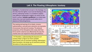 Lab 3. The Floating Lithosphere: Isostasy
Isostasy is a fundamental concept in the Geology. It is
the idea that the lighter crust must be floating on the
denser underlying mantle. It is invoked to explain
how different topographic heights can exists on the
Earth's surface. Isostatic equilibrium is an ideal state
where the crust and mantle would settle into in
absence of disturbing forces.
1
👉🏾 Therefore, understanding the dynamics of
isostasy helps us figure out more complex
phenomena such as mountain building, sedimentary
basin formation, the break-up of continents and the
formation of new ocean basins.
The waxing and waning of ice sheets, erosion,
sedimentation, and extrusive volcanism are examples
of processes that perturb isostasy. The physical
properties of the lithosphere (the rocky shell that
forms Earth's exterior) are affected by the way the
mantle and crust respond to these perturbations.
 