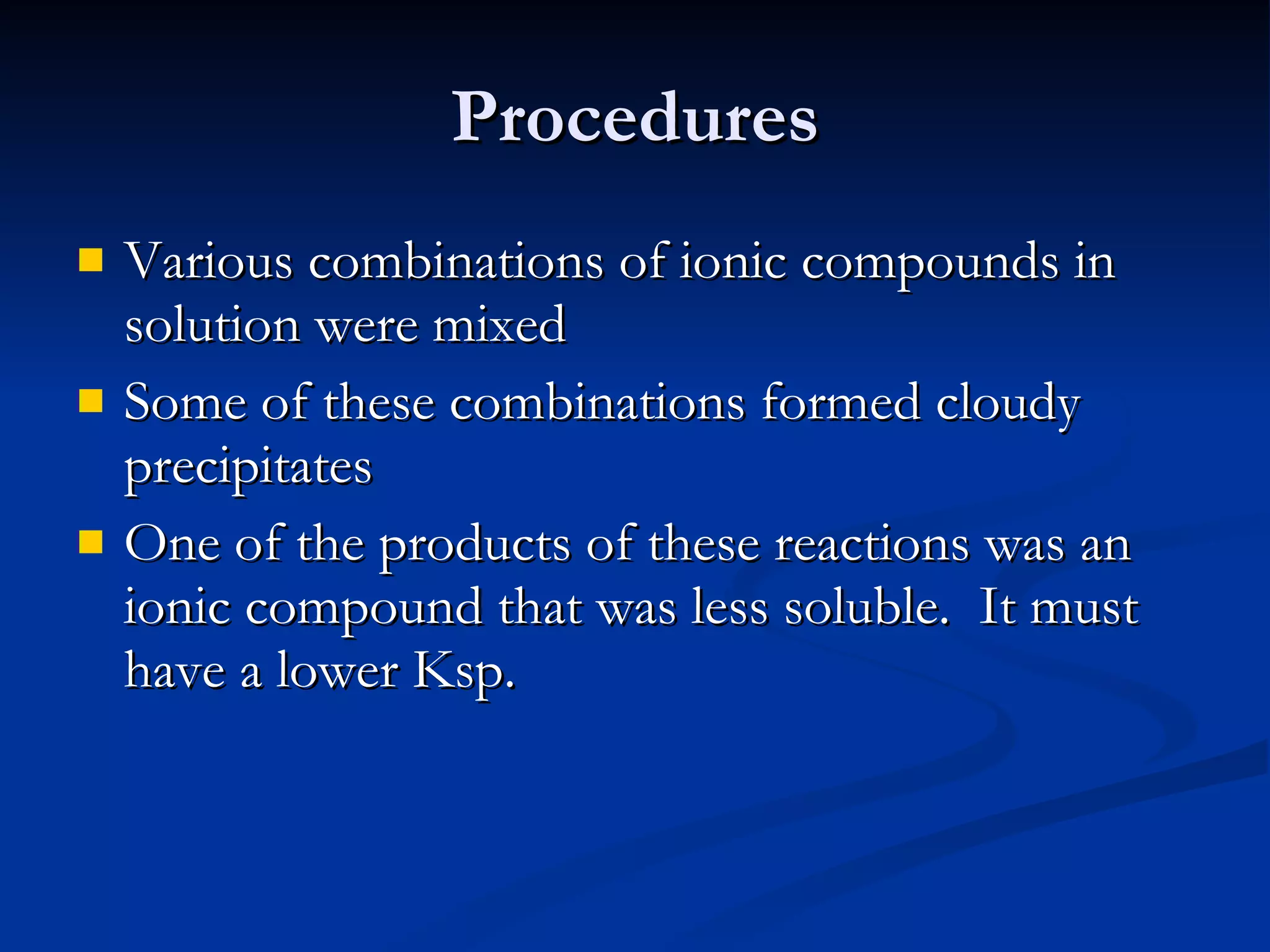 Procedures Various combinations of ionic compounds in solution were mixed Some of these combinations formed cloudy precipitates One of the products of these reactions was an ionic compound that was less soluble.  It must have a lower Ksp. 