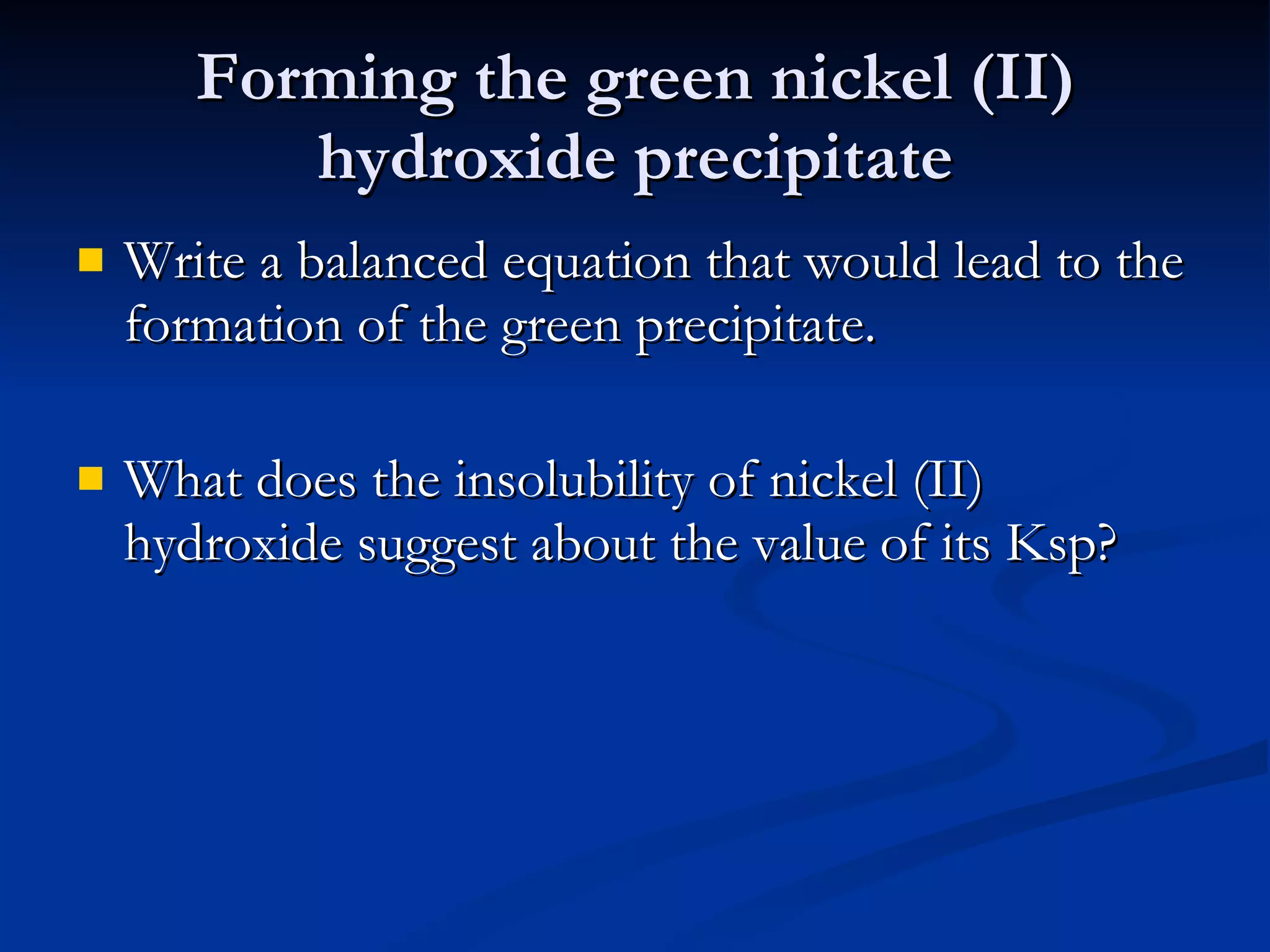 Forming the green nickel (II) hydroxide precipitate Write a balanced equation that would lead to the formation of the green precipitate. What does the insolubility of nickel (II) hydroxide suggest about the value of its Ksp? 