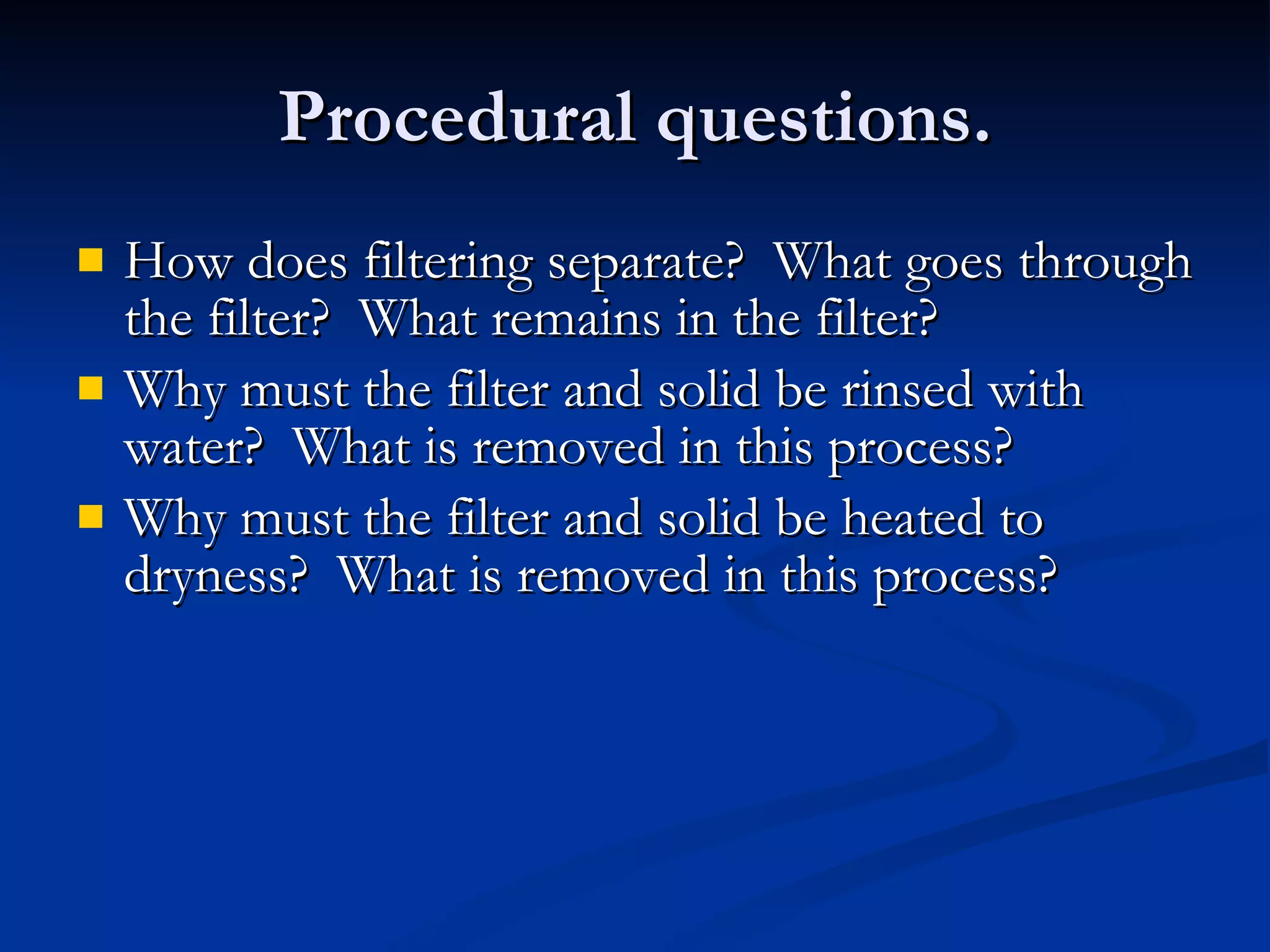 Procedural questions. How does filtering separate?  What goes through the filter?  What remains in the filter? Why must the filter and solid be rinsed with water?  What is removed in this process? Why must the filter and solid be heated to dryness?  What is removed in this process? 