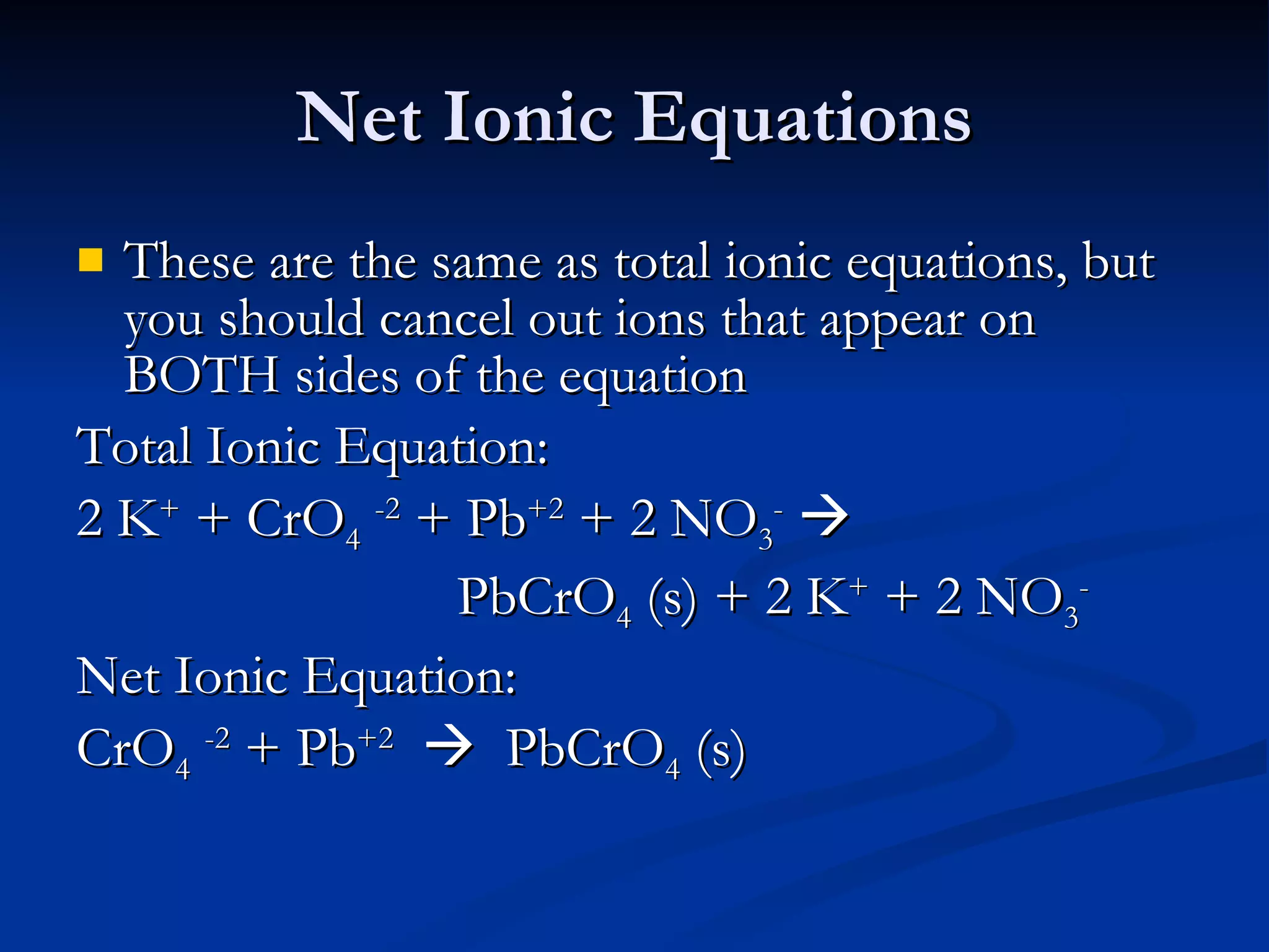 Net Ionic Equations These are the same as total ionic equations, but you should cancel out ions that appear on BOTH sides of the equation Total Ionic Equation: 2 K +  + CrO 4   -2  + Pb +2  + 2 NO 3 -    PbCrO 4  (s) + 2 K +  + 2 NO 3 - Net Ionic Equation: CrO 4   -2  + Pb +2      PbCrO 4  (s) 