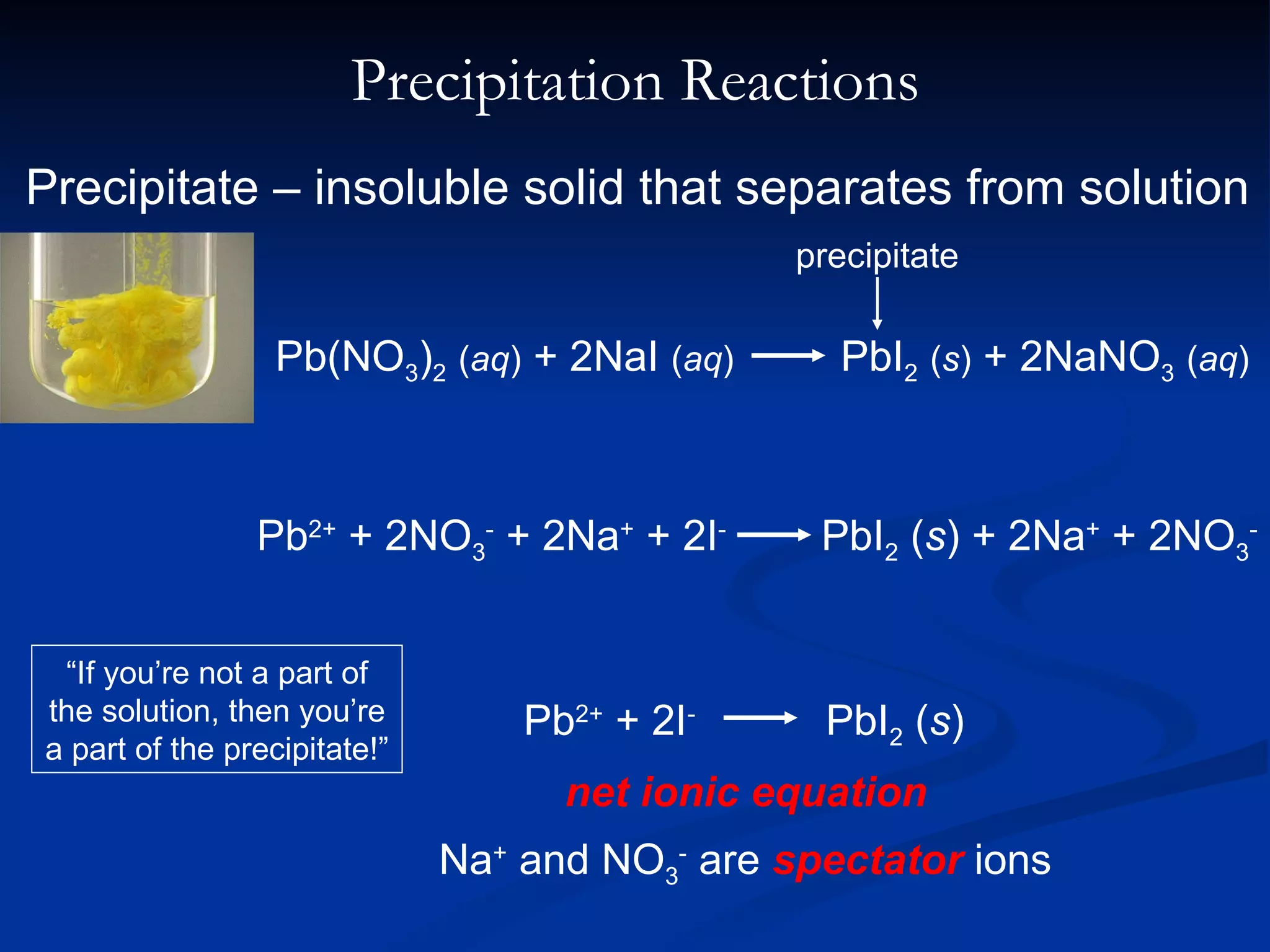 Precipitation Reactions Precipitate – insoluble solid that separates from solution net ionic equation Na +  and NO 3 -  are  spectator  ions “ If you’re not a part of the solution, then you’re a part of the precipitate!” Pb 2+  + 2NO 3 -  + 2Na +  + 2I -   PbI 2  ( s ) + 2Na +  + 2NO 3 - Pb(NO 3 ) 2   ( aq )  + 2NaI  ( aq )   PbI 2   ( s )  + 2NaNO 3   ( aq ) precipitate Pb 2+  + 2I -   PbI 2  ( s ) 