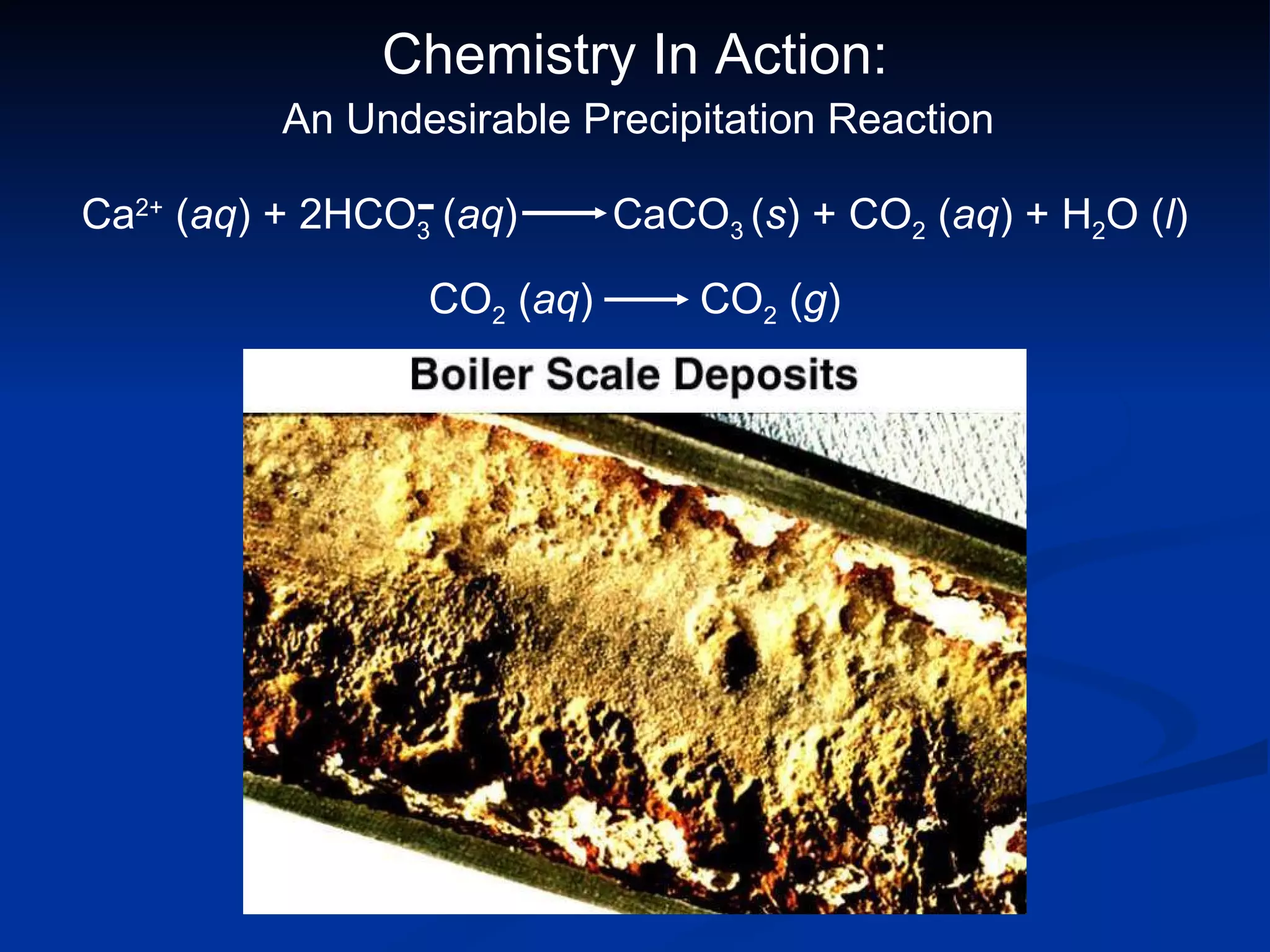 Chemistry In Action: An Undesirable Precipitation Reaction CO 2  ( aq )  CO 2  ( g ) Ca 2+  ( aq ) + 2HCO 3  ( aq )  CaCO 3  ( s ) + CO 2  ( aq ) + H 2 O ( l ) - 
