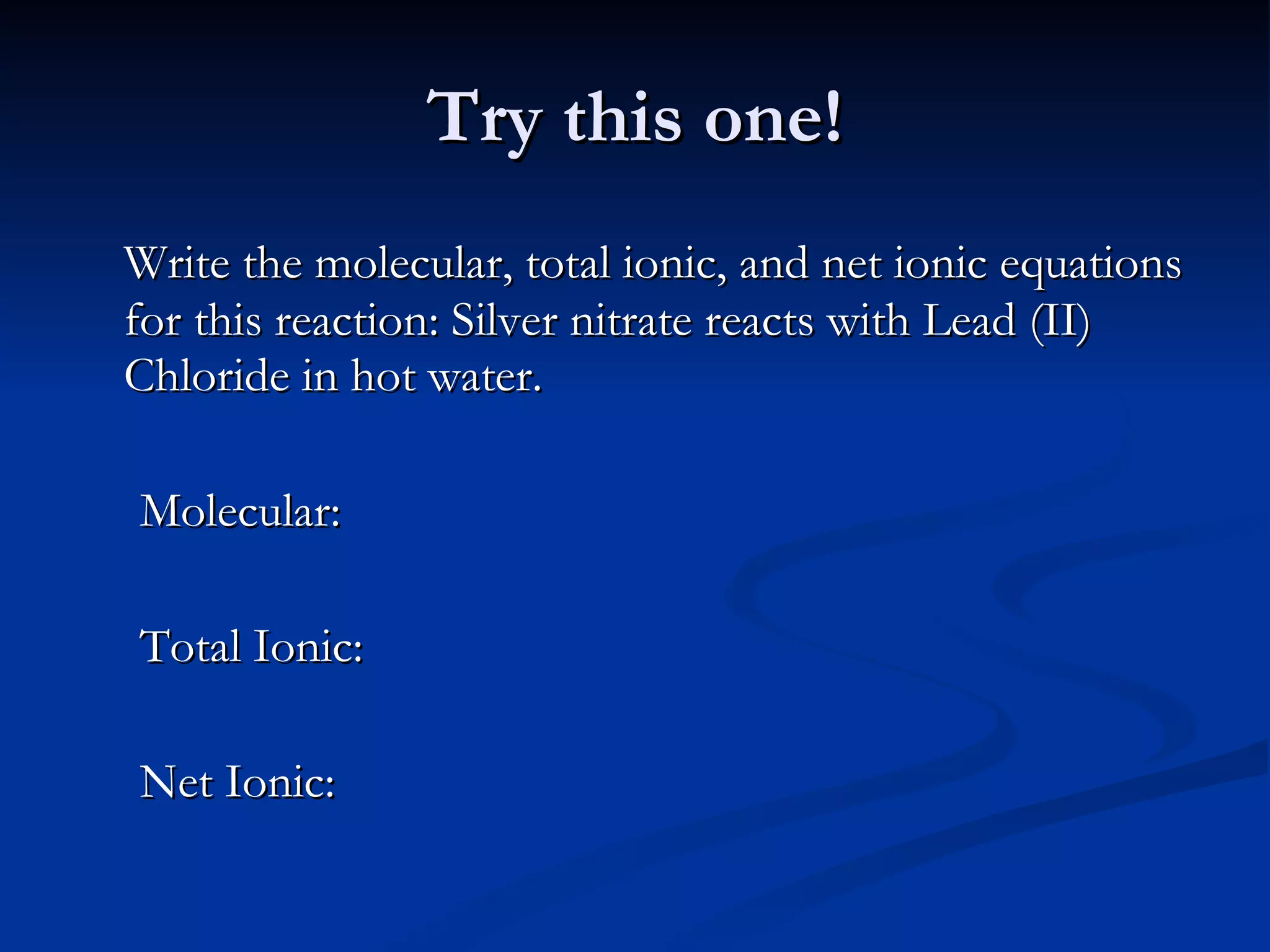 Try this one! Write the molecular, total ionic, and net ionic equations for this reaction: Silver nitrate reacts with Lead (II) Chloride in hot water. Molecular:  Total Ionic: Net Ionic: 