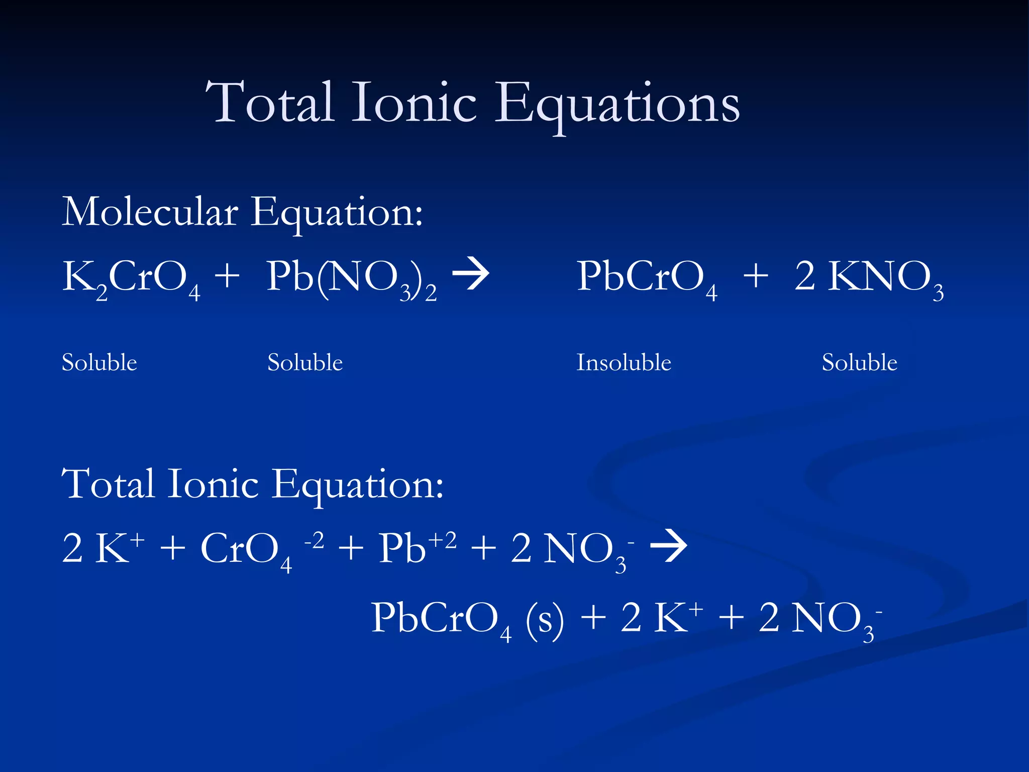 Total Ionic Equations Molecular Equation: K 2 CrO 4  +  Pb(NO 3 ) 2      PbCrO 4   +  2 KNO 3 Soluble Soluble Insoluble    Soluble Total Ionic Equation: 2 K +  + CrO 4   -2  + Pb +2  + 2 NO 3 -    PbCrO 4  (s) + 2 K +  + 2 NO 3 - 
