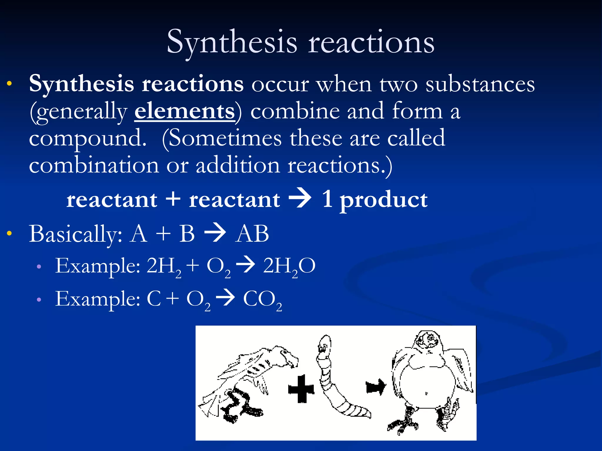 Synthesis reactions Synthesis reactions  occur when two substances (generally   elements ) combine and form a compound.  (Sometimes these are called combination or addition reactions.) reactant + reactant    1 product Basically: A + B    AB Example: 2H 2  + O 2    2H 2 O   Example: C   + O 2    CO 2 