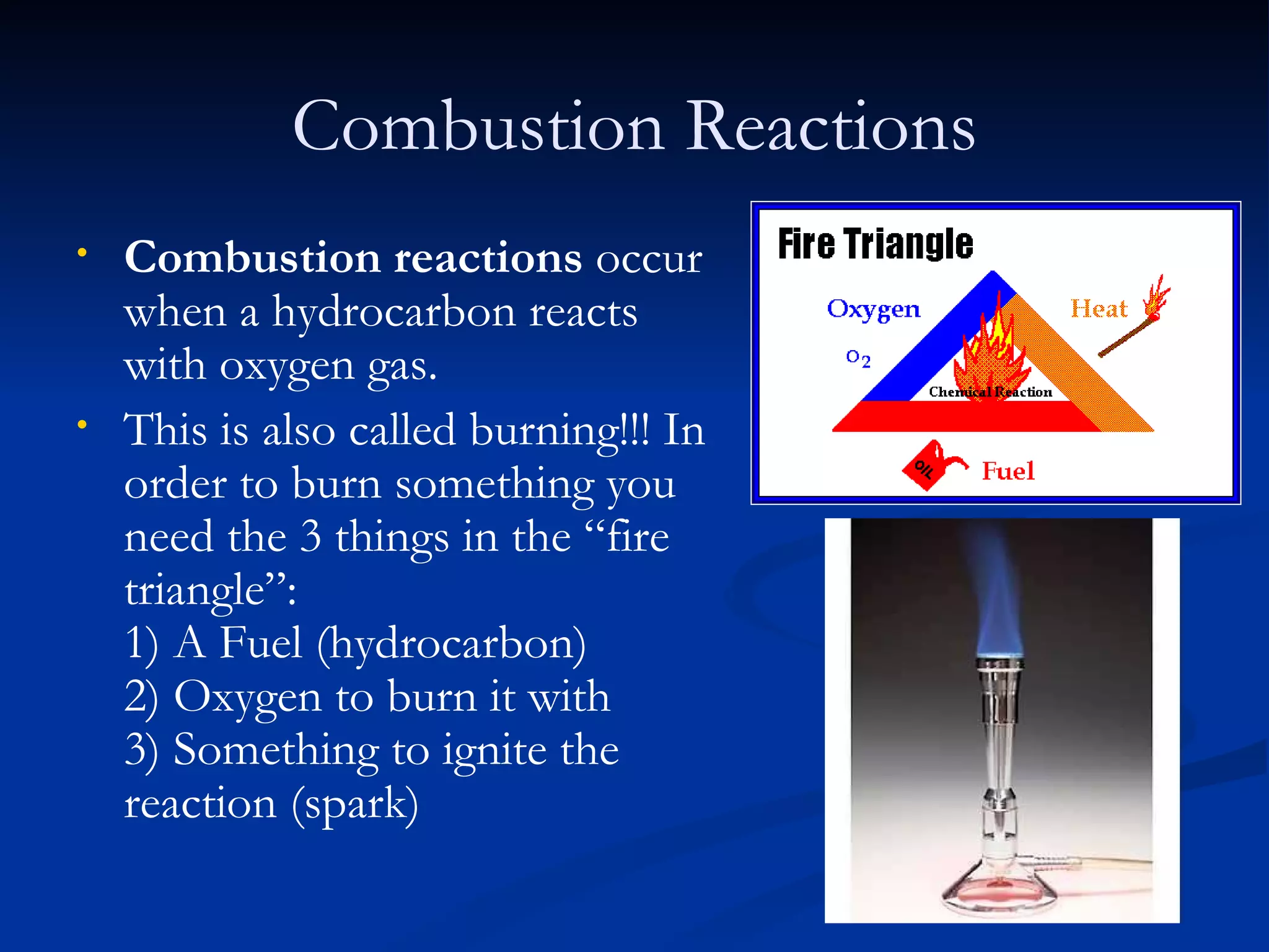Combustion Reactions Combustion reactions  occur when a hydrocarbon reacts with oxygen gas. This is also called burning!!! In order to burn something you need the 3 things in the “fire triangle”: 1) A Fuel (hydrocarbon) 2) Oxygen to burn it with 3) Something to ignite the reaction (spark) 