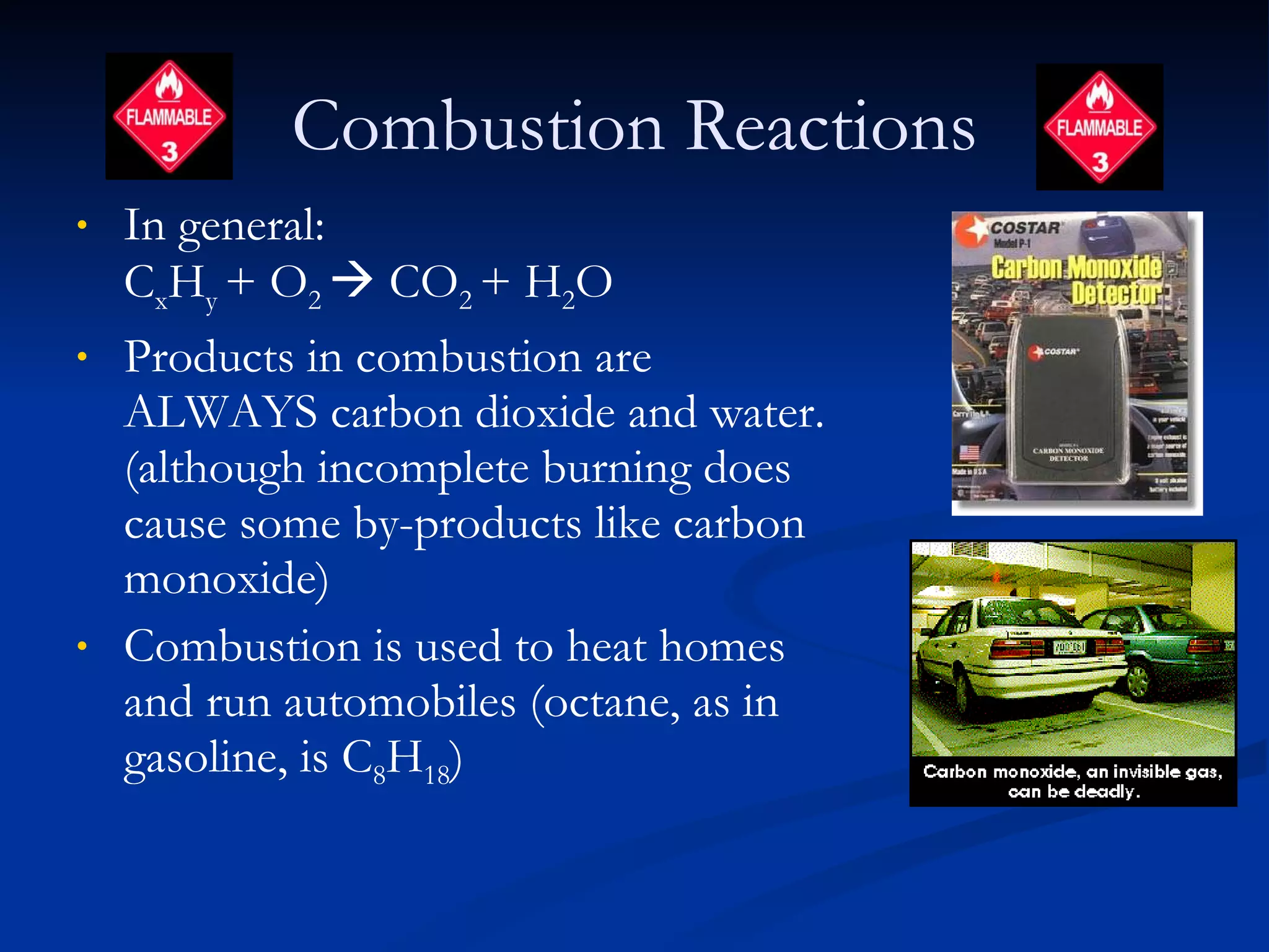Combustion Reactions In general:  C x H y  + O 2    CO 2  + H 2 O Products in combustion are ALWAYS carbon dioxide and water. (although incomplete burning does cause some by-products like carbon monoxide) Combustion is used to heat homes and run automobiles (octane, as in gasoline, is C 8 H 18 )  