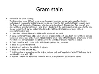 Gram stain
•   Procedure for Gram Staining
•   The Gram stain is not difficult to carry out, however, you must use care when performing this
    technique. If you decolorize too long, or you do not rinse the 95% alcohol off soon enough, even
    the Gram + will decolorize. Please pay attention and do not rush this exercise. As a control, one
    slide will have a mixture of Gram + and Gram – bacteria. If the stain is performed properly, the mix
    should contain both purple and pink bacteria. Do not leave the laboratory today without
    accomplishing this task.
•   1. Label your slide as above and add H20 for 2 samples per slide.
•   2. Using sterile technique, add a small amount of bacteria to each side. Each slide will have a single
    bacterium on one side and a mix of 2 bacteria (one Gram + and either Klebsiella pneumonia or the
    Pseudomonas aeruginosa) on the other. Allow the slide to air dry and heat fix as above.
•   3. Cover the slide with crystal violet and allow it to stain for 2 minutes.
•   4. Rinse the stain off with H20.
•   5. Add Gram’s iodine to the slide for 1 minute.
•   6. Rinse the iodine off with H20.
•   7. Hold the slide at an angle over the sink or staining rack and “decolorize” with 95% alcohol for 5
    sec. Quickly rinse with H20.
•   8. Add the safranin for 3 minutes and rinse with H20. Report your observations below.
 