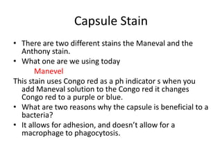Capsule Stain
• There are two different stains the Maneval and the
  Anthony stain.
• What one are we using today
       Manevel
This stain uses Congo red as a ph indicator s when you
  add Maneval solution to the Congo red it changes
  Congo red to a purple or blue.
• What are two reasons why the capsule is beneficial to a
  bacteria?
• It allows for adhesion, and doesn’t allow for a
  macrophage to phagocytosis.
 