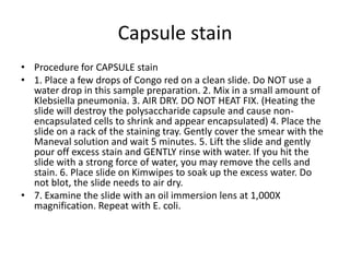 Capsule stain
• Procedure for CAPSULE stain
• 1. Place a few drops of Congo red on a clean slide. Do NOT use a
  water drop in this sample preparation. 2. Mix in a small amount of
  Klebsiella pneumonia. 3. AIR DRY. DO NOT HEAT FIX. (Heating the
  slide will destroy the polysaccharide capsule and cause non-
  encapsulated cells to shrink and appear encapsulated) 4. Place the
  slide on a rack of the staining tray. Gently cover the smear with the
  Maneval solution and wait 5 minutes. 5. Lift the slide and gently
  pour off excess stain and GENTLY rinse with water. If you hit the
  slide with a strong force of water, you may remove the cells and
  stain. 6. Place slide on Kimwipes to soak up the excess water. Do
  not blot, the slide needs to air dry.
• 7. Examine the slide with an oil immersion lens at 1,000X
  magnification. Repeat with E. coli.
 